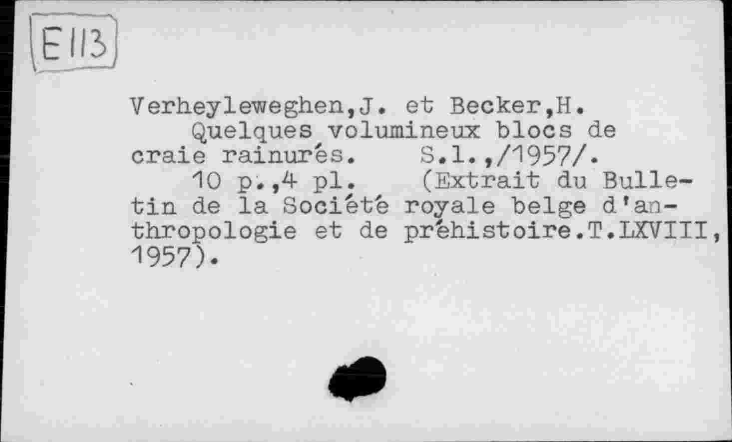 ﻿FUS v_——-
Verheyleweghen,J. et Becker,H.
Quelques volumineux blocs de craie rainures.	S.1.,/1957/«
10 p.,4 pl.	(Extrait du Bulle-
tin de la Société royale belge d’anthropologie et de préhistoire.T.LXVIII, 1957).